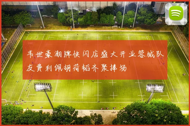 韦世豪潮牌快闪店盛大开业蓉城队友费利佩胡荷韬齐聚捧场