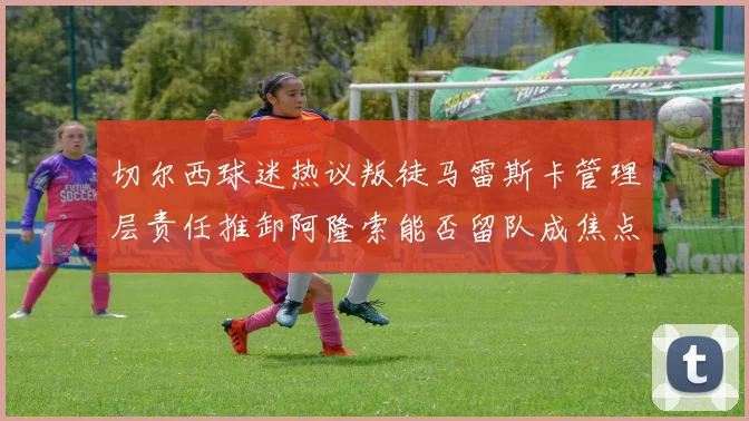 切尔西球迷热议叛徒马雷斯卡管理层责任推卸阿隆索能否留队成焦点