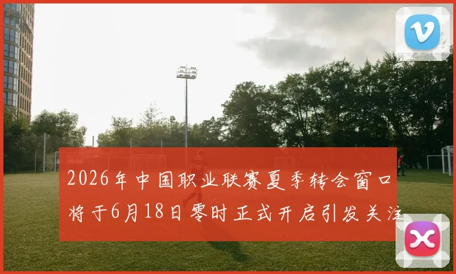 2026年中国职业联赛夏季转会窗口将于6月18日零时正式开启引发关注