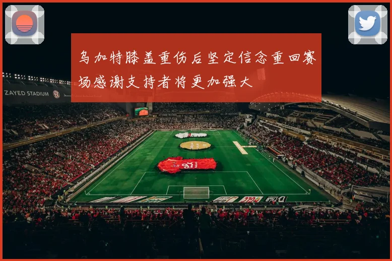乌加特膝盖重伤后坚定信念重回赛场感谢支持者将更加强大