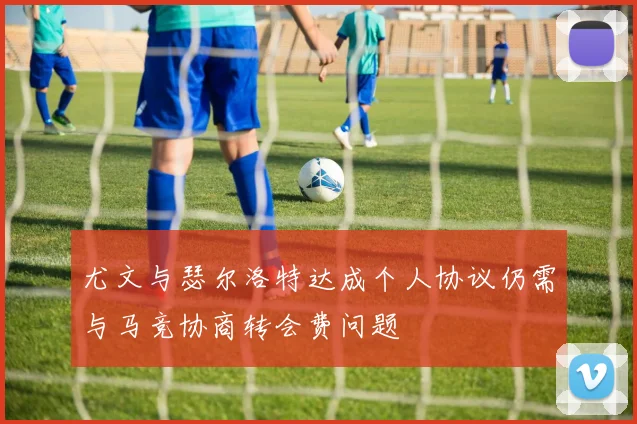 尤文与瑟尔洛特达成个人协议仍需与马竞协商转会费问题