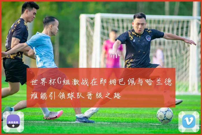 世界杯G组激战在即姆巴佩与哈兰德谁能引领球队晋级之路