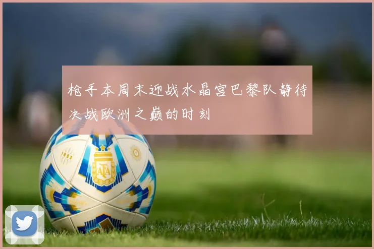 枪手本周末迎战水晶宫巴黎队静待决战欧洲之巅的时刻