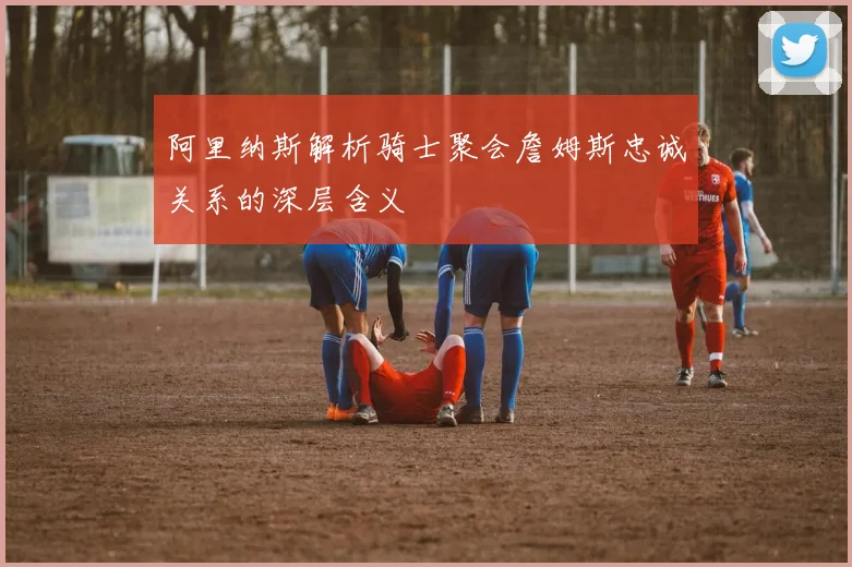阿里纳斯解析骑士聚会詹姆斯忠诚关系的深层含义