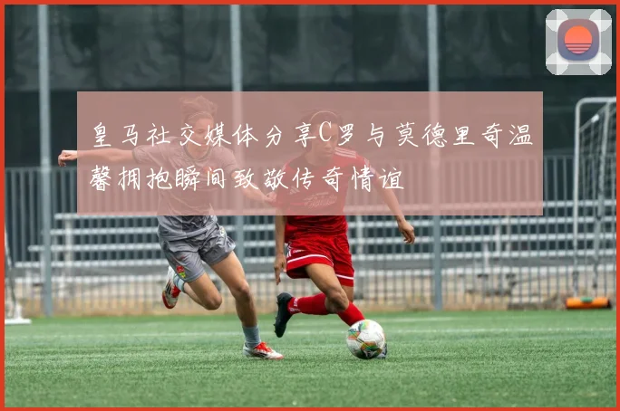 皇马社交媒体分享C罗与莫德里奇温馨拥抱瞬间致敬传奇情谊