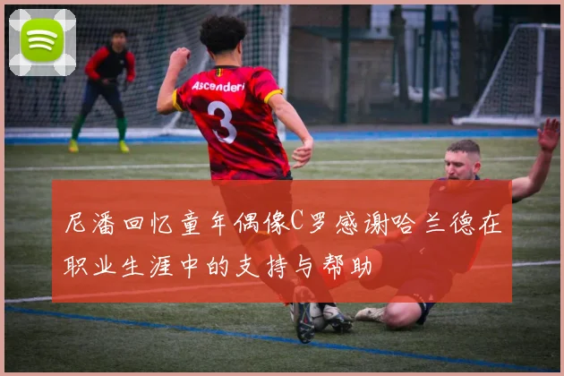 尼潘回忆童年偶像C罗感谢哈兰德在职业生涯中的支持与帮助