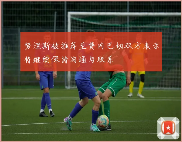 努涅斯被推荐至费内巴切双方表示将继续保持沟通与联系
