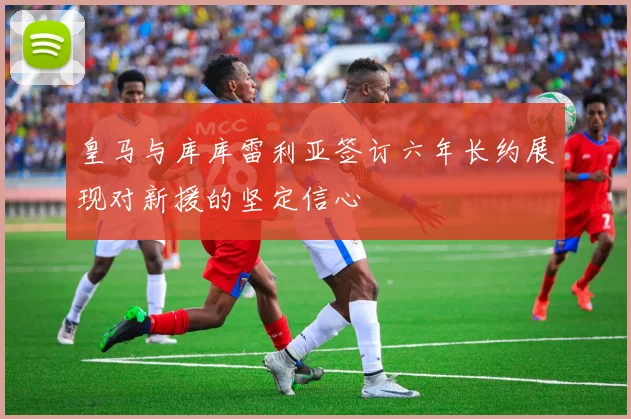 皇马与库库雷利亚签订六年长约展现对新援的坚定信心
