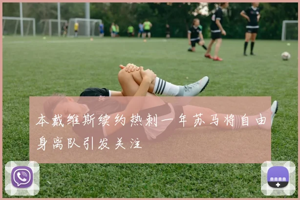 本戴维斯续约热刺一年苏马将自由身离队引发关注